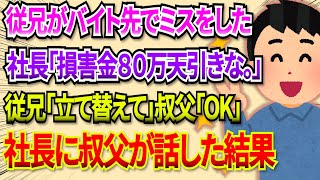 【2chDQN返し】従兄がバイト先でミス。従兄『損害金として８０万円立て替えてほしい』叔父「ＯＫ」→叔父「ところで、破損した現品はどちらにあります？」→結果ｗ 2ch dqn返し [upl. by Novick]